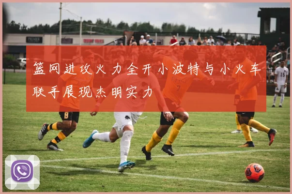 篮网进攻火力全开小波特与小火车联手展现杰明实力