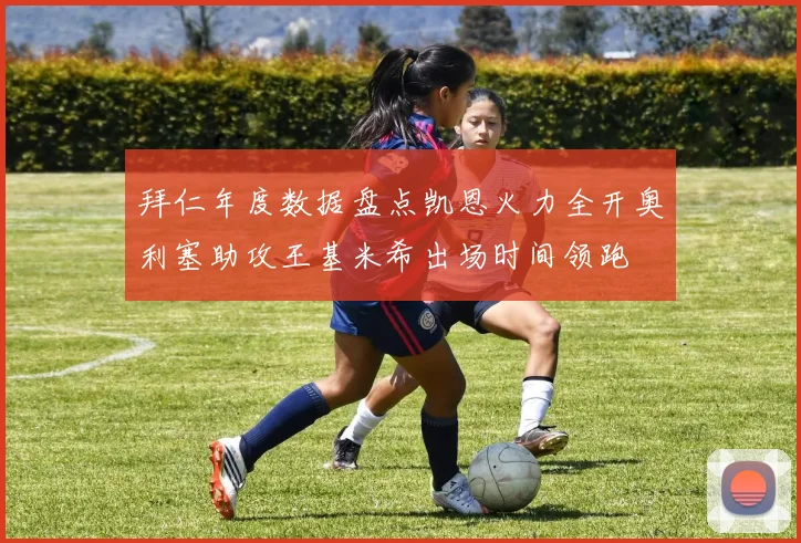 拜仁年度数据盘点凯恩火力全开奥利塞助攻王基米希出场时间领跑