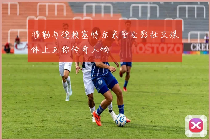 穆勒与德赖塞特尔亲密合影社交媒体上互称传奇人物