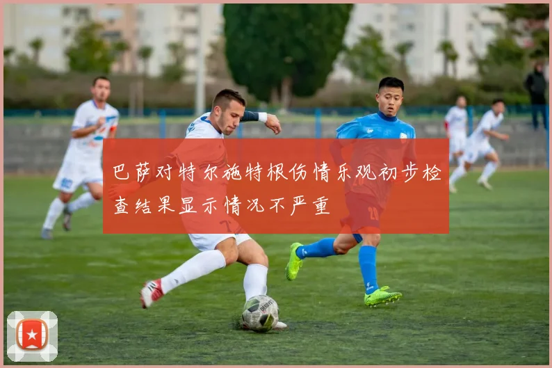 巴萨对特尔施特根伤情乐观初步检查结果显示情况不严重