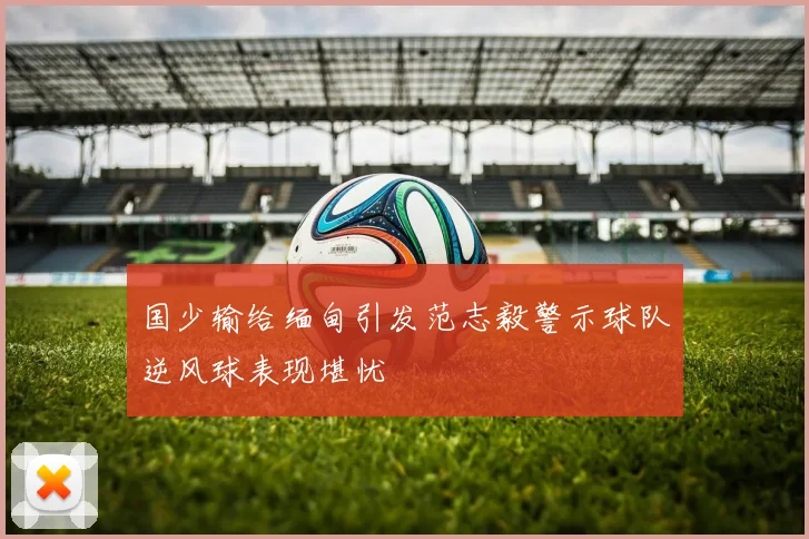 国少输给缅甸引发范志毅警示球队逆风球表现堪忧