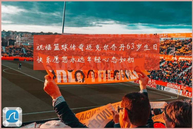 祝福篮球传奇迈克尔乔丹63岁生日快乐愿您永远年轻心态如初