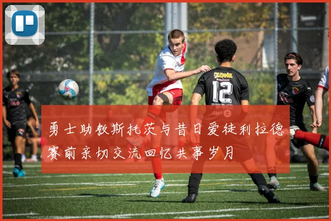 勇士助教斯托茨与昔日爱徒利拉德赛前亲切交流回忆共事岁月