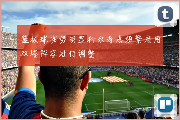 篮板球劣势明显科尔考虑频繁启用双塔阵容进行调整