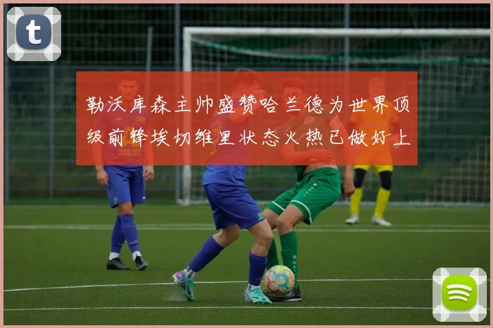 勒沃库森主帅盛赞哈兰德为世界顶级前锋埃切维里状态火热已做好上场准备