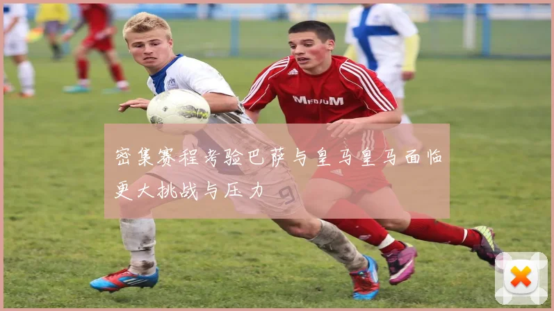 密集赛程考验巴萨与皇马皇马面临更大挑战与压力