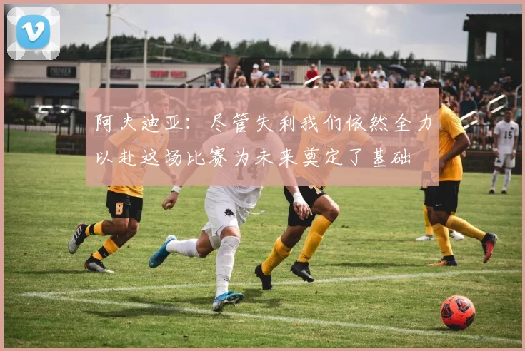 阿夫迪亚：尽管失利我们依然全力以赴这场比赛为未来奠定了基础