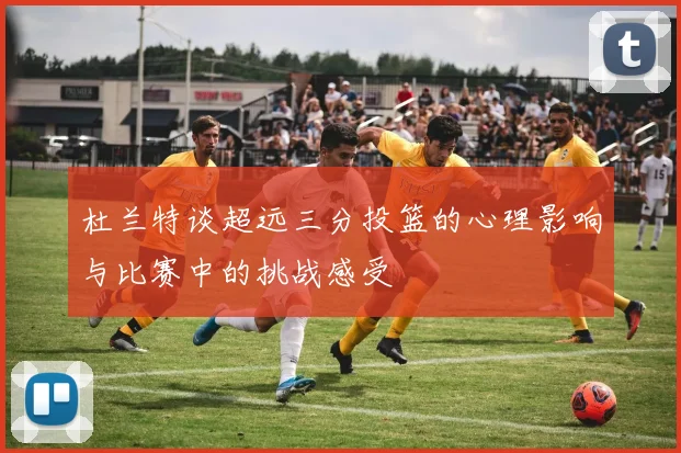 杜兰特谈超远三分投篮的心理影响与比赛中的挑战感受