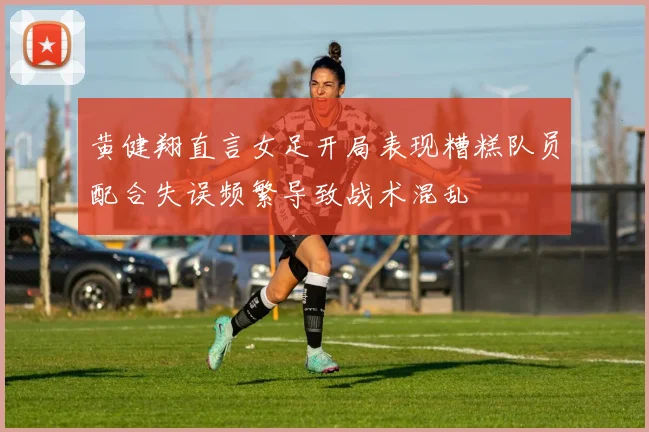 黄健翔直言女足开局表现糟糕队员配合失误频繁导致战术混乱