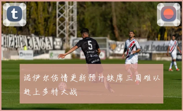 诺伊尔伤情更新预计缺席三周难以赶上多特大战