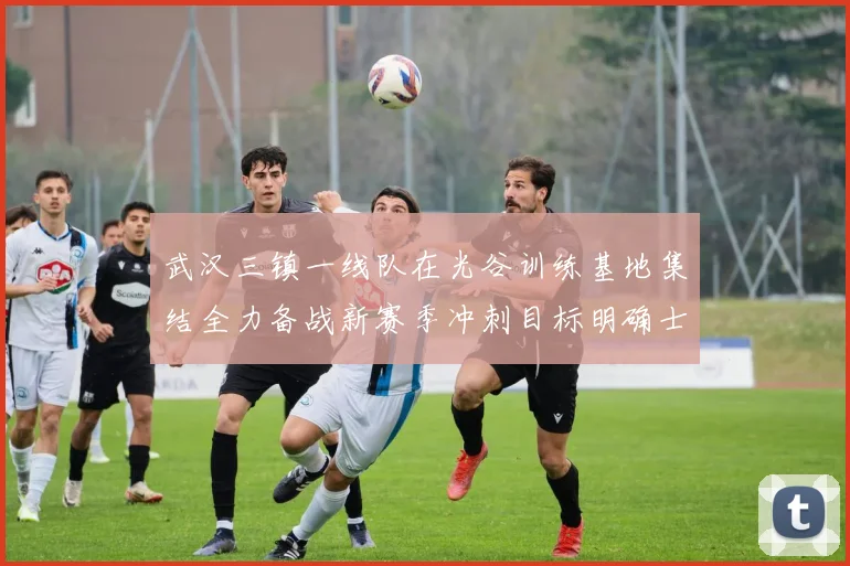 武汉三镇一线队在光谷训练基地集结全力备战新赛季冲刺目标明确士气高涨