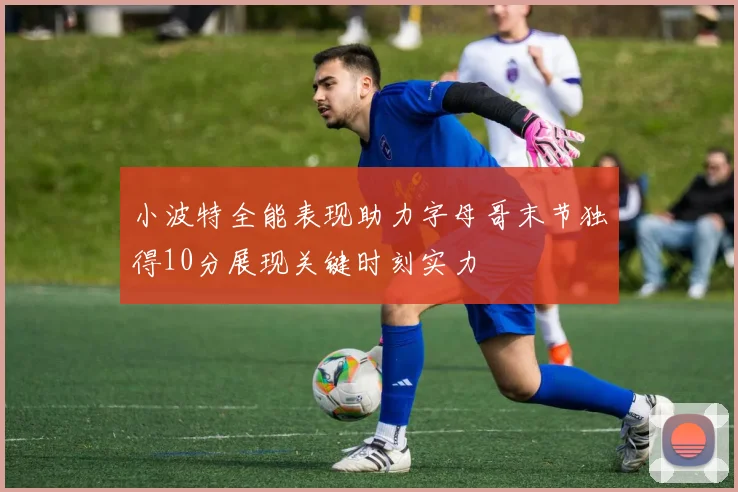 小波特全能表现助力字母哥末节独得10分展现关键时刻实力