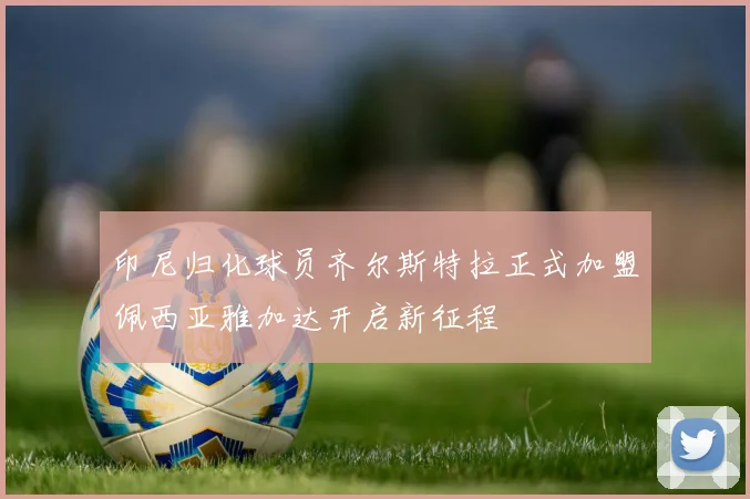 印尼归化球员齐尔斯特拉正式加盟佩西亚雅加达开启新征程