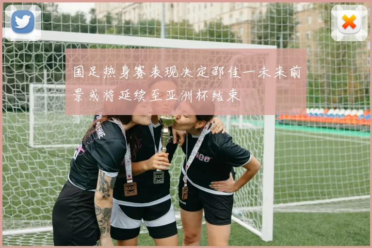 国足热身赛表现决定邵佳一未来前景或将延续至亚洲杯结束