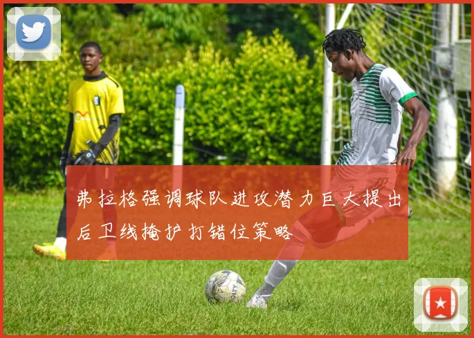 弗拉格强调球队进攻潜力巨大提出后卫线掩护打错位策略