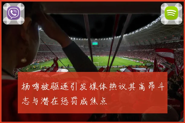 杨鸣被驱逐引发媒体热议其高昂斗志与潜在惩罚成焦点