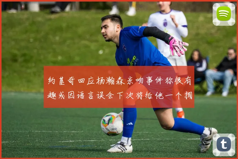 约基奇回应杨瀚森亲吻事件称很有趣或因语言误会下次将给他一个拥抱