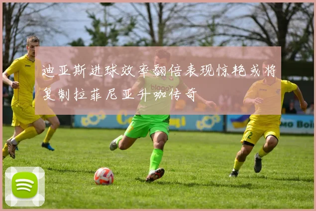 迪亚斯进球效率翻倍表现惊艳或将复制拉菲尼亚升咖传奇