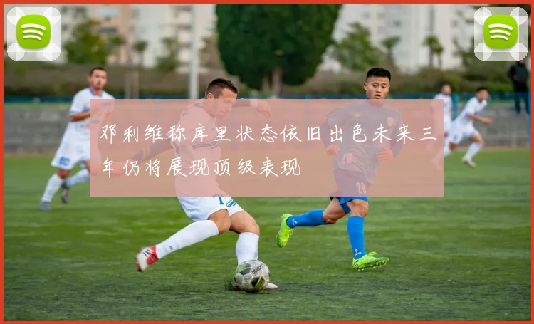 邓利维称库里状态依旧出色未来三年仍将展现顶级表现