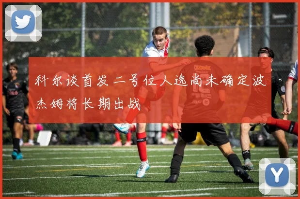 科尔谈首发二号位人选尚未确定波杰姆将长期出战