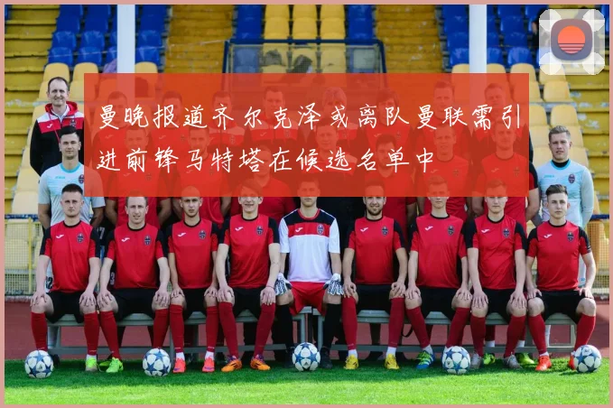 曼晚报道齐尔克泽或离队曼联需引进前锋马特塔在候选名单中