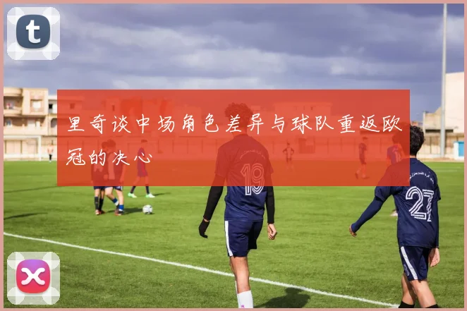 里奇谈中场角色差异与球队重返欧冠的决心