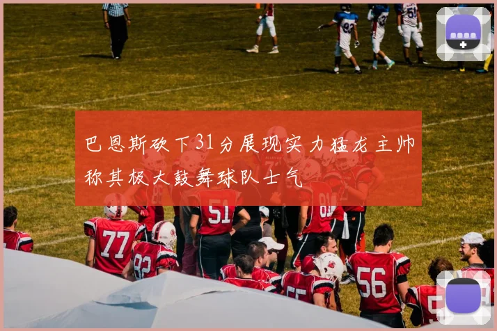巴恩斯砍下31分展现实力猛龙主帅称其极大鼓舞球队士气